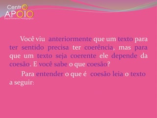 Você viu anteriormente que um texto para
ter sentido precisa ter coerência, mas para
que um texto seja coerente ele depende da
coesão. E você sabe o que coesão?
    Para entender o que é coesão leia o texto
a seguir:
 