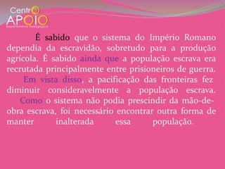 É sabido que o sistema do Império Romano
dependia da escravidão, sobretudo para a produção
agrícola. É sabido ainda que a população escrava era
recrutada principalmente entre prisioneiros de guerra.
     Em vista disso, a pacificação das fronteiras fez
diminuir consideravelmente a população escrava.
    Como o sistema não podia prescindir da mão-de-
obra escrava, foi necessário encontrar outra forma de
manter       inalterada      essa     população.
 