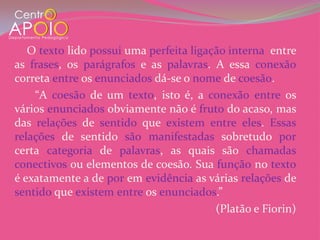 O texto lido possui uma perfeita ligação interna entre
as frases, os parágrafos e as palavras. A essa conexão
correta entre os enunciados dá-se o nome de coesão.
    “A coesão de um texto, isto é, a conexão entre os
vários enunciados obviamente não é fruto do acaso, mas
das relações de sentido que existem entre eles. Essas
relações de sentido são manifestadas sobretudo por
certa categoria de palavras, as quais são chamadas
conectivos ou elementos de coesão. Sua função no texto
é exatamente a de por em evidência as várias relações de
sentido que existem entre os enunciados.”
                                         (Platão e Fiorin)
 