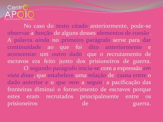 No caso do texto citado anteriormente, pode-se
observar a função de alguns desses elementos de coesão.
A palavra ainda no primeiro parágrafo serve para dar
continuidade ao que foi dito anteriormente e
acrescentar um outro dado: que o recrutamento de
escravos era feito junto dos prisioneiros de guerra.
       O segundo parágrafo inicia-se com a expressão em
vista disso, que estabelece uma relação de causa entre o
dado anterior e o que vem a seguir: a pacificação das
fronteiras diminui o fornecimento de escravos porque
estes eram recrutados principalmente entre os
prisioneiros                  de                 guerra.
 