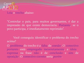 Leia o trecho abaixo:

“Controlar o país, para muitos governantes, é dar a
impressão de que existe democracia. Portanto, se o
povo participa, é imediatamente reprimido”.

     Você conseguiu identificar o problema do trecho
acima?
O problema do trecho é a falta de coesão. O conectivo
portanto está empregado incorretamente, a ideia
expressa na frase não é de conclusão e sim de
oposição. O conectivo correto seria porém.
 