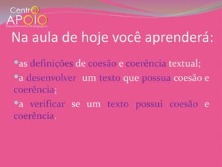 Na aula de hoje você aprenderá:
as definições de coesão e coerência textual;
a desenvolver um texto que possua coesão e
coerência;
a verificar se um texto possui coesão e
coerência.
 