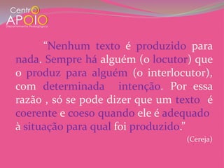 “Nenhum texto é produzid0 para
nada. Sempre há alguém (o locutor) que
o produz para alguém (o interlocutor),
com determinada intenção. Por essa
razão , só se pode dizer que um texto é
coerente e coeso quando ele é adequado
à situação para qual foi produzido.”
                                 (Cereja)
 