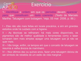 Exercício
1- Identifique a ordem em que os períodos devem aparecer,
para que constituam um texto coerente. (Texto de Marcelo
Marthe: Tatuagem com bobagem. Veja, 05 mar. 2008, p. 86.)

I – Elas não são mais feitas em locais precários, e sim em grandes
estúdios onde há cuidado com a higiene.
II – As técnicas se refinaram: há mais cores disponíveis, os
pigmentos são de melhor qualidade e ferramentas como o laser
tornaram bem mais simples apagar uma tatuagem que já não se
quer mais.
III – Vão longe, enfim, os tempos em que o conceito de tatuagem se
resumia à velha âncora de marinheiro.
IV – Nos últimos dez ou quinze anos, fazer uma tatuagem deixou de
ser símbolo de rebeldia de um estilo de vida marginal .
 