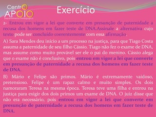 Exercício
2- Entrou em vigor a lei que converte em presunção de paternidade a
recusa dos homens em fazer teste de DNA.Assinale a alternativa cujo
texto pode ser concluído coerentemente com essa afirmação.
A) Sara Mendes deu início a um processo na justiça, para que Tiago Costa
assuma a paternidade de seu filho Cássio. Tiago não fez o exame de DNA,
mas assume como muito provável ser ele o pai do menino. Cássio alega
que o exame não é conclusivo, pois entrou em vigor a lei que converte
em presunção de paternidade a recusa dos homens em fazer teste
de DNA.
B) Mário e Felipe são primos. Mário é extremamente vaidoso,
pretensioso. Felipe é um rapaz calmo e muito simples. Os dois
namoraram Teresa na mesma época. Teresa teve uma filha e entrou na
justiça para exigir dos dois primos um exame de DNA. O juiz disse que
não era necessário, pois entrou em vigor a lei que converte em
presunção de paternidade a recusa dos homens em fazer teste de
DNA.
 
