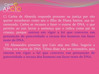 C) Carlos de Almeida responde processo na justiça por não
querer reconhecer como seu o filho de Diana Santos, sua ex-
namorada. Carlos se recusou a fazer o exame de DNA, o que
permite ao juiz lavrar a sentença que o indica como pai da
criança, porque entrou em vigor a lei que converte em
presunção de paternidade a recusa dos homens em fazer
teste de DNA.
 D) Alessandro presume que Caio seja seu filho. Sugeriu a
Telma um exame de DNA. Telma disse não ser necessário, pois
entrou em vigor a lei que converte em presunção de
paternidade a recusa dos homens em fazer teste de DNA.
 