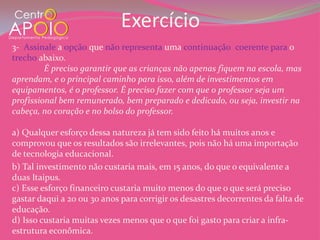 Exercício
3- Assinale a opção que não representa uma continuação coerente para o
trecho abaixo.
         É preciso garantir que as crianças não apenas fiquem na escola, mas
aprendam, e o principal caminho para isso, além de investimentos em
equipamentos, é o professor. É preciso fazer com que o professor seja um
profissional bem remunerado, bem preparado e dedicado, ou seja, investir na
cabeça, no coração e no bolso do professor.

a) Qualquer esforço dessa natureza já tem sido feito há muitos anos e
comprovou que os resultados são irrelevantes, pois não há uma importação
de tecnologia educacional.
b) Tal investimento não custaria mais, em 15 anos, do que o equivalente a
duas Itaipus.
c) Esse esforço financeiro custaria muito menos do que o que será preciso
gastar daqui a 20 ou 30 anos para corrigir os desastres decorrentes da falta de
educação.
d) Isso custaria muitas vezes menos que o que foi gasto para criar a infra-
estrutura econômica.
 