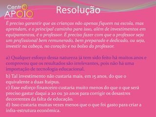 Resolução
É preciso garantir que as crianças não apenas fiquem na escola, mas
aprendam, e o principal caminho para isso, além de investimentos em
equipamentos, é o professor. É preciso fazer com que o professor seja
um profissional bem remunerado, bem preparado e dedicado, ou seja,
investir na cabeça, no coração e no bolso do professor.

a) Qualquer esforço dessa natureza já tem sido feito há muitos anos e
comprovou que os resultados são irrelevantes, pois não há uma
importação de tecnologia educacional.
b) Tal investimento não custaria mais, em 15 anos, do que o
equivalente a duas Itaipus.
c) Esse esforço financeiro custaria muito menos do que o que será
preciso gastar daqui a 20 ou 30 anos para corrigir os desastres
decorrentes da falta de educação.
d) Isso custaria muitas vezes menos que o que foi gasto para criar a
infra-estrutura econômica.
 