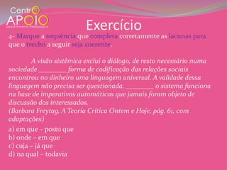 Exercício
4- Marque a sequência que completa corretamente as lacunas para
que o trecho a seguir seja coerente.

        A visão sistêmica exclui o diálogo, de resto necessário numa
sociedade ________ forma de codificação das relações sociais
encontrou no dinheiro uma linguagem universal. A validade dessa
linguagem não precisa ser questionada, ________ o sistema funciona
na base de imperativos automáticos que jamais foram objeto de
discussão dos interessados.
(Barbara Freytag, A Teoria Crítica Ontem e Hoje, pág. 61, com
adaptações)
a) em que – posto que
b) onde – em que
c) cuja – já que
d) na qual – todavia
 