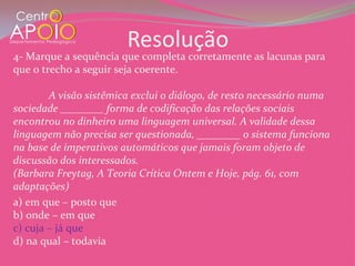 Resolução
4- Marque a sequência que completa corretamente as lacunas para
que o trecho a seguir seja coerente.

        A visão sistêmica exclui o diálogo, de resto necessário numa
sociedade ________ forma de codificação das relações sociais
encontrou no dinheiro uma linguagem universal. A validade dessa
linguagem não precisa ser questionada, ________ o sistema funciona
na base de imperativos automáticos que jamais foram objeto de
discussão dos interessados.
(Barbara Freytag, A Teoria Crítica Ontem e Hoje, pág. 61, com
adaptações)
a) em que – posto que
b) onde – em que
c) cuja – já que
d) na qual – todavia
 