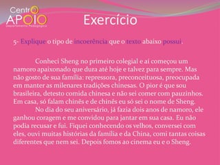 Exercício
5- Explique o tipo de incoerência que o texto abaixo possui.

        Conheci Sheng no primeiro colegial e aí começou um
namoro apaixonado que dura até hoje e talvez para sempre. Mas
não gosto de sua família: repressora, preconceituosa, preocupada
em manter as milenares tradições chinesas. O pior é que sou
brasileira, detesto comida chinesa e não sei comer com pauzinhos.
Em casa, só falam chinês e de chinês eu só sei o nome de Sheng.
        No dia do seu aniversário, já fazia dois anos de namoro, ele
ganhou coragem e me convidou para jantar em sua casa. Eu não
podia recusar e fui. Fiquei conhecendo os velhos, conversei com
eles, ouvi muitas histórias da família e da China, comi tantas coisas
diferentes que nem sei. Depois fomos ao cinema eu e o Sheng.
 