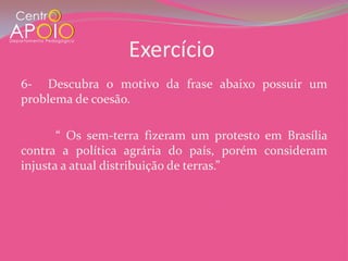 Exercício
6- Descubra o motivo da frase abaixo possuir um
problema de coesão.

       “ Os sem-terra fizeram um protesto em Brasília
contra a política agrária do país, porém consideram
injusta a atual distribuição de terras.”
 