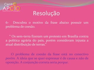 Resolução
6- Descubra o motivo da frase abaixo possuir um
problema de coesão.

  “ Os sem-terra fizeram um protesto em Brasília contra
a política agrária do país, porém consideram injusta a
atual distribuição de terras.”

   O problema de coesão da frase está no conectivo
porém. A ideia que se quer expressar é de causa e não de
oposição. A conjunção correta seria porque.
 