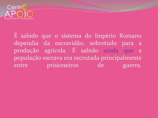 É sabido que o sistema do Império Romano
dependia da escravidão, sobretudo para a
produção agrícola. É sabido ainda que a
população escrava era recrutada principalmente
entre      prisioneiros       de        guerra.
 