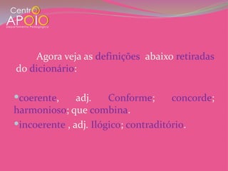 Agora veja as definições abaixo retiradas
do dicionário:

coerente,     adj.    Conforme;      concorde;
harmonioso; que combina.
incoerente , adj. Ilógico; contraditório.
 
