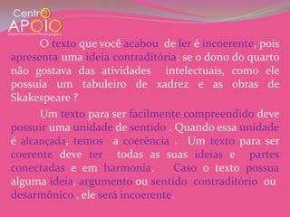 O texto que você acabou de ler é incoerente, pois
apresenta uma ideia contraditória: se o dono do quarto
não gostava das atividades intelectuais, como ele
possuía um tabuleiro de xadrez e as obras de
Skakespeare ?
      Um texto para ser facilmente compreendido deve
possuir uma unidade de sentido . Quando essa unidade
é alcançada, temos a coerência . Um texto para ser
coerente deve ter todas as suas ideias e partes
conectadas e em harmonia.         Caso o texto possua
alguma ideia, argumento ou sentido contraditório ou
desarmônico , ele será incoerente.
 