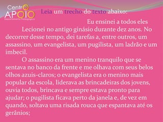 Leia um trecho do texto abaixo:
                                Eu ensinei a todos eles
      Lecionei no antigo ginásio durante dez anos. No
decorrer desse tempo, dei tarefas a, entre outros, um
assassino, um evangelista, um pugilista, um ladrão e um
imbecil.
      O assassino era um menino tranquilo que se
sentava no banco da frente e me olhava com seus belos
olhos azuis-claros; o evangelista era o menino mais
popular da escola, liderava as brincadeiras dos jovens,
ouvia todos, brincava e sempre estava pronto para
ajudar; o pugilista ficava perto da janela e, de vez em
quando, soltava uma risada rouca que espantava até os
gerânios;
 