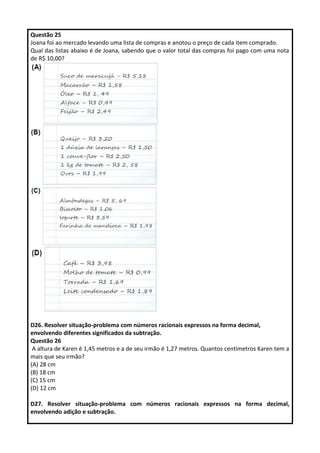 Questão 25 
Joana foi ao mercado levando uma lista de compras e anotou o preço de cada item comprado. 
Qual das listas abaixo é de Joana, sabendo que o valor total das compras foi pago com uma nota 
de R$ 10,00? 
D26. Resolver situação-problema com números racionais expressos na forma decimal, 
envolvendo diferentes significados da subtração. 
Questão 26 
A altura de Karen é 1,45 metros e a de seu irmão é 1,27 metros. Quantos centímetros Karen tem a 
mais que seu irmão? 
(A) 28 cm 
(B) 18 cm 
(C) 15 cm 
(D) 12 cm 
D27. Resolver situação-problema com números racionais expressos na forma decimal, 
envolvendo adição e subtração. 
 