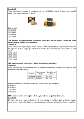 Questão 27 
Pedro quer comprar um jogo de mini-game que custa R$ 18,99 e um jogo de xadrez que custa R$ 
23,49. Ele já conseguiu juntar R$ 30,00. 
Quanto falta? 
(A) R$14,50 
(B) R$41,00 
(C) R$42,48 
(D) R$12,48 
D28. Resolver situação-problema envolvendo o quociente de um número racional na forma 
decimal, por um número natural não nulo. 
Questão 28 
Clara comprou três ingressos para o circo e pagou um total de R$ 327,00. Ela precisa cobrar o valor 
dos ingressos de duas amigas que irão com ela ao circo. Qual o valor que ela deve cobrar de cada 
uma? 
(A) R$ 219,00 
(B) R$ 109,00 
(C) R$ 123,50 
(D) R$ 148,00 
D29. Ler e interpretar informações e dados apresentados em tabelas. 
Questão 29 
Pedro vai participar de um campeonato na categoria profissional. O valor das inscrições está 
apresentado na tabela abaixo: 
Sabendo que Pedro se inscreveu no dia 28/10, qual o valor que ele pagou? 
A) R$ 30,00 
B) R$ 35,00 
C) R$ 60,00 
D) R$ 70,00 
D30. Ler e interpretar informações e dados apresentados em gráficos de colunas. 
Questão 30 
Os alunos de uma escola participaram de uma campanha solidária para arrecadar roupas, 
mantimentos e água potável para os desabrigados das enchentes no Nordeste. Observe o gráfico. 
 