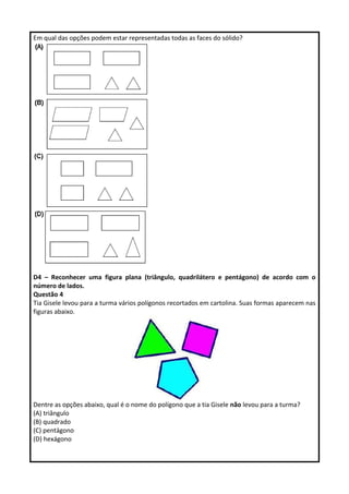 Em qual das opções podem estar representadas todas as faces do sólido? 
D4 – Reconhecer uma figura plana (triângulo, quadrilátero e pentágono) de acordo com o 
número de lados. 
Questão 4 
Tia Gisele levou para a turma vários polígonos recortados em cartolina. Suas formas aparecem nas 
figuras abaixo. 
Dentre as opções abaixo, qual é o nome do polígono que a tia Gisele não levou para a turma? 
(A) triângulo 
(B) quadrado 
(C) pentágono 
(D) hexágono 
 