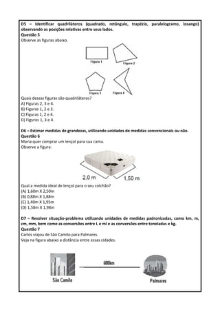 D5 – Identificar quadriláteros (quadrado, retângulo, trapézio, paralelogramo, losango) 
observando as posições relativas entre seus lados. 
Questão 5 
Observe as figuras abaixo. 
Quais dessas figuras são quadriláteros? 
A) Figuras 2, 3 e 4. 
B) Figuras 1, 2 e 3. 
C) Figuras 1, 2 e 4. 
D) Figuras 1, 3 e 4. 
D6 – Estimar medidas de grandezas, utilizando unidades de medidas convencionais ou não. 
Questão 6 
Maria quer comprar um lençol para sua cama. 
Observe a figura: 
Qual a medida ideal de lençol para o seu colchão? 
(A) 1,60m X 2,50m 
(B) 0,88m X 1,88m 
(C) 1,40m X 1,95m 
(D) 1,58m X 1,98m 
D7 – Resolver situação-problema utilizando unidades de medidas padronizadas, como km, m, 
cm, mm, bem como as conversões entre L e ml e as conversões entre toneladas e kg. 
Questão 7 
Carlos viajou de São Camilo para Palmares. 
Veja na figura abaixo a distância entre essas cidades. 
 