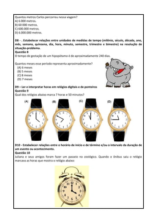 Quantos metros Carlos percorreu nessa viagem? 
A) 6.000 metros. 
B) 60 000 metros. 
C) 600.000 metros. 
D) 6.000.000 metros. 
D8 - . Estabelecer relações entre unidades de medidas de tempo (milênio, século, década, ano, 
mês, semana, quinzena, dia, hora, minuto, semestre, trimestre e bimestre) na resolução de 
situação-problema. 
Questão 8 
O tempo de gestação de um hipopótamo é de aproximadamente 240 dias. 
Quantos meses esse período representa aproximadamente? 
(A) 6 meses 
(B) 5 meses 
(C) 8 meses 
(D) 7 meses 
D9 – Ler e interpretar horas em relógios digitais e de ponteiros 
Questão 9 
Qual dos relógios abaixo marca 7 horas e 50 minutos? 
D10 - Estabelecer relações entre o horário de início e de término e/ou o intervalo da duração de 
um evento ou acontecimento. 
Questão 10 
Juliana e seus amigos foram fazer um passeio no zoológico. Quando o ônibus saiu o relógio 
marcava as horas que mostra o relógio abaixo: 
 