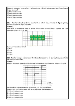 Os alunos passearam por uma hora e quinze minutos e depois voltaram para casa. A que horas o 
ônibus retornou? 
(A) 5 horas e 5 minutos 
(B) 5 horas e 15 minutos 
(C) 4 horas e 15 minutos 
(D) 4 horas e 20 minutos 
D11 – Resolver situação-problema envolvendo o cálculo de perímetro de figuras planas, 
desenhadas em malhas quadriculadas. 
Questão 11 
Para cercar o canteiro de alface, o senhor Aroldo mediu o comprimento, sabendo que cada 
quadrado tem um metro de lado: 
Qual o perímetro do canteiro? 
(A) 6 m 
(B) 20 m 
(C) 9 m 
(D) 18 m 
D12 - Resolver situação-problema envolvendo o cálculo da área de figuras planas, desenhadas 
em malhas quadriculadas. 
Questão 12 
Vejamos o desenho abaixo, que representa a planta baixa da construção que Francisco vai fazer. 
Nesse desenho, cada quadradinho corresponde a 10 metros quadrados. 
Qual é a área total a ser ocupada pela construção: casa, piscina e garagem? 
A) 210 metros quadrados 
B) 250 metros quadrados 
C) 310 metros quadrados 
D) 380 metros quadrados 
 