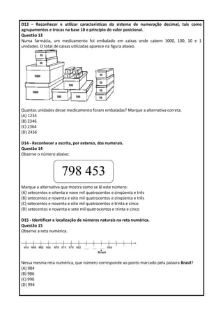 D13 – Reconhecer e utilizar características do sistema de numeração decimal, tais como 
agrupamentos e trocas na base 10 e princípio do valor posicional. 
Questão 13 
Numa farmácia, um medicamento foi embalado em caixas onde cabem 1000, 100, 10 e 1 
unidades. O total de caixas utilizadas aparece na figura abaixo. 
Quantas unidades desse medicamento foram embaladas? Marque a alternativa correta. 
(A) 1234 
(B) 2346 
(C) 2364 
(D) 2436 
D14 - Reconhecer a escrita, por extenso, dos numerais. 
Questão 14 
Observe o número abaixo: 
798 453 
Marque a alternativa que mostra como se lê este número: 
(A) setecentos e oitenta e nove mil quatrocentos e cinqüenta e três 
(B) setecentos e noventa e oito mil quatrocentos e cinqüenta e três 
(C) setecentos e noventa e oito mil quatrocentos e trinta e cinco 
(D) setecentos e noventa e sete mil quatrocentos e trinta e cinco 
D15 - Identificar a localização de números naturais na reta numérica. 
Questão 15 
Observe a reta numérica. 
Nessa mesma reta numérica, que número corresponde ao ponto marcado pela palavra Brasil? 
(A) 984 
(B) 986 
(C) 990 
(D) 994 
 