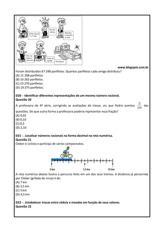 www.blogspot.com.br 
Foram distribuídos 67 248 panfletos. Quantos panfletos cada amigo distribuiu? 
(A) 11 208 panfletos. 
(B) 10 265 panfletos. 
(C) 23 270 panfletos. 
(D) 19 275 panfletos. 
D20 - Identificar diferentes representações de um mesmo número racional. 
Questão 20 
A professora de 4ª série, corrigindo as avaliações da classe, viu que Pedro acertou 
2 das 
10 
questões. De que outra forma a professora poderia representar essa fração? 
(A) 0,02 
(B) 0,10 
(C) 0,2 
(D) 2,10 
D21 - . Localizar números racionais na forma decimal na reta numérica. 
Questão 21 
Cleber é ciclista e participa de vários campeonatos. 
A reta numérica abaixo ilustra o percurso feito em um dos seus treinos. A distância já percorrida 
por Cleber (grifada de cinza) é de: 
(A) 7 km 
(B) 3,5 km 
(C) 3 km 
(D) 4,5 km 
D22 - . Estabelecer trocas entre cédula e moedas em função de seus valores. 
Questão 22 
 