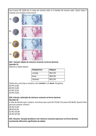 Lara trocou R$ 10,00 por 4 notas de mesmo valor e 4 moedas de mesmo valor. Quais notas e 
moedas Lara recebeu nessa troca? 
D23 - Calcular adição de números racionais na forma decimal. 
Questão 23 
Observe a tabela abaixo: 
Fátima foi a uma loja e comprou uma corneta e um boné. Ela gastou 
(A) R$ 12,00. 
(B) R$ 13,00. 
(C) R$ 13,50. 
(D) R$ 14,00. 
D24. Calcular subtração de números racionais na forma decimal. 
Questão 24 
A mãe de Renata quer comprar uma blusa que custa R$ 155,00. Ela possui R$ 68,00. Quanto falta 
para ela comprar a blusa? 
(A) R$ 57,00 
(B) R$ 87,00 
(C) R$ 223,00 
(D) R$ 187,00 
D25. Resolver situação-problema com números racionais expressos na forma decimal, 
envolvendo diferentes significados da adição. 
 