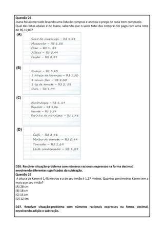 Questão 25
Joana foi ao mercado levando uma lista de compras e anotou o preço de cada item comprado.
Qual das listas abaixo é de Joana, sabendo que o valor total das compras foi pago com uma nota
de R$ 10,00?
D26. Resolver situação-problema com números racionais expressos na forma decimal,
envolvendo diferentes significados da subtração.
Questão 26
A altura de Karen é 1,45 metros e a de seu irmão é 1,27 metros. Quantos centímetros Karen tem a
mais que seu irmão?
(A) 28 cm
(B) 18 cm
(C) 15 cm
(D) 12 cm
D27. Resolver situação-problema com números racionais expressos na forma decimal,
envolvendo adição e subtração.
 