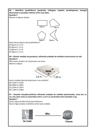 D5 – Identificar quadriláteros (quadrado, retângulo, trapézio, paralelogramo, losango)
observando as posições relativas entre seus lados.
Questão 5
Observe as figuras abaixo.
Quais dessas figuras são quadriláteros?
A) Figuras 2, 3 e 4.
B) Figuras 1, 2 e 3.
C) Figuras 1, 2 e 4.
D) Figuras 1, 3 e 4.
D6 – Estimar medidas de grandezas, utilizando unidades de medidas convencionais ou não.
Questão 6
Maria quer comprar um lençol para sua cama.
Observe a figura:
Qual a medida ideal de lençol para o seu colchão?
(A) 1,60m X 2,50m
(B) 0,88m X 1,88m
(C) 1,40m X 1,95m
(D) 1,58m X 1,98m
D7 – Resolver situação-problema utilizando unidades de medidas padronizadas, como km, m,
cm, mm, bem como as conversões entre L e ml e as conversões entre toneladas e kg.
Questão 7
Carlos viajou de São Camilo para Palmares.
Veja na figura abaixo a distância entre essas cidades.
 