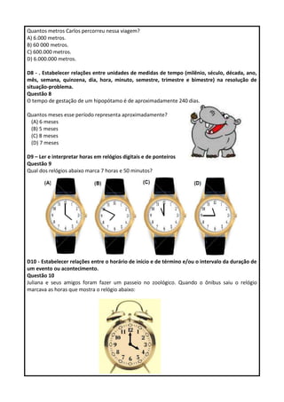 Quantos metros Carlos percorreu nessa viagem?
A) 6.000 metros.
B) 60 000 metros.
C) 600.000 metros.
D) 6.000.000 metros.
D8 - . Estabelecer relações entre unidades de medidas de tempo (milênio, século, década, ano,
mês, semana, quinzena, dia, hora, minuto, semestre, trimestre e bimestre) na resolução de
situação-problema.
Questão 8
O tempo de gestação de um hipopótamo é de aproximadamente 240 dias.
Quantos meses esse período representa aproximadamente?
(A) 6 meses
(B) 5 meses
(C) 8 meses
(D) 7 meses
D9 – Ler e interpretar horas em relógios digitais e de ponteiros
Questão 9
Qual dos relógios abaixo marca 7 horas e 50 minutos?
D10 - Estabelecer relações entre o horário de início e de término e/ou o intervalo da duração de
um evento ou acontecimento.
Questão 10
Juliana e seus amigos foram fazer um passeio no zoológico. Quando o ônibus saiu o relógio
marcava as horas que mostra o relógio abaixo:
 