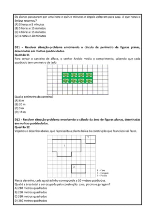 Os alunos passearam por uma hora e quinze minutos e depois voltaram para casa. A que horas o
ônibus retornou?
(A) 5 horas e 5 minutos
(B) 5 horas e 15 minutos
(C) 4 horas e 15 minutos
(D) 4 horas e 20 minutos
D11 – Resolver situação-problema envolvendo o cálculo de perímetro de figuras planas,
desenhadas em malhas quadriculadas.
Questão 11
Para cercar o canteiro de alface, o senhor Aroldo mediu o comprimento, sabendo que cada
quadrado tem um metro de lado:
Qual o perímetro do canteiro?
(A) 6 m
(B) 20 m
(C) 9 m
(D) 18 m
D12 - Resolver situação-problema envolvendo o cálculo da área de figuras planas, desenhadas
em malhas quadriculadas.
Questão 12
Vejamos o desenho abaixo, que representa a planta baixa da construção que Francisco vai fazer.
Nesse desenho, cada quadradinho corresponde a 10 metros quadrados.
Qual é a área total a ser ocupada pela construção: casa, piscina e garagem?
A) 210 metros quadrados
B) 250 metros quadrados
C) 310 metros quadrados
D) 380 metros quadrados
 