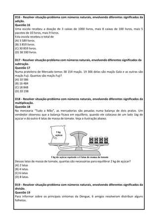 D16 - Resolver situação-problema com números naturais, envolvendo diferentes significados da
adição.
Questão 16
Uma escola recebeu a doação de 3 caixas de 1000 livros, mais 8 caixas de 100 livros, mais 5
pacotes de 10 livros, mais 9 livros.
Esta escola recebeu o total de
(A) 3 589 livros.
(B) 3 859 livros.
(C) 30 859 livros.
(D) 38 590 livros.
D17 - Resolver situação-problema com números naturais, envolvendo diferentes significados da
subtração.
Questão 17
Numa prateleira de Mercado temos 38 154 maçãs. 19 306 delas são maçãs Gala e as outras são
maçãs Fuji. Quantas são maçãs Fuji?
(A) 10 586
(B) 16 484
(C) 18 848
(D) 20 198
D18 - Resolver situação-problema com números naturais, envolvendo diferentes significados da
multiplicação.
Questão 18
Na mercearia “Tudo a Mão”, as mercadorias são pesadas numa balança de dois pratos. Um
vendedor observou que a balança ficava em equilíbrio, quando ele colocava de um lado 1kg de
açúcar e do outro 4 latas de massa de tomate. Veja a ilustração abaixo.
Dessas latas de massa de tomate, quantas são necessárias para equilibrar 2 kg de açúcar?
(A) 2 latas
(B) 4 latas.
(C) 6 latas
(D) 8 latas.
D19 - Resolver situação-problema com números naturais, envolvendo diferentes significados da
divisão.
Questão 19
Para informar sobre os principais sintomas da Dengue, 6 amigos resolveram distribuir alguns
folhetos.
 