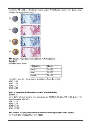 Lara trocou R$ 10,00 por 4 notas de mesmo valor e 4 moedas de mesmo valor. Quais notas e
moedas Lara recebeu nessa troca?
D23 - Calcular adição de números racionais na forma decimal.
Questão 23
Observe a tabela abaixo:
Fátima foi a uma loja e comprou uma corneta e um boné. Ela gastou
(A) R$ 12,00.
(B) R$ 13,00.
(C) R$ 13,50.
(D) R$ 14,00.
D24. Calcular subtração de números racionais na forma decimal.
Questão 24
A mãe de Renata quer comprar uma blusa que custa R$ 155,00. Ela possui R$ 68,00. Quanto falta
para ela comprar a blusa?
(A) R$ 57,00
(B) R$ 87,00
(C) R$ 223,00
(D) R$ 187,00
D25. Resolver situação-problema com números racionais expressos na forma decimal,
envolvendo diferentes significados da adição.
 