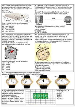 D6 – Estimar medidas de grandezas, utilizando
unidades de medidas convencionais ou não.
Questão 6 - Maria quer comprar um lençol para
sua cama.
Observe a figura:
Qual a medida ideal de lençol para o seu
colchão?
(A) 1,60m X 2,50m
(B) 0,88m X 1,88m
(C) 1,40m X 1,95m
(D) 1,58m X 1,98m
D7 – Resolver situação-problema utilizando unidades de
medidas padronizadas, como km, m, cm, mm, bem como as
conversões entre L e ml e as conversões entre toneladas e
kg.
Questão 7- Carlos viajou de São Camilo para Palmares.
Veja na figura abaixo a distância entre essas cidades.
Quantos metros Carlos percorreu nessa viagem?
A) 6.000 metros.
B) 60 000 metros.
C) 600.000 metros.
D) 6.000.000 metros.
D8 - . Estabelecer relações entre unidades de
medidas de tempo (milênio, século, década, ano,
mês, semana, quinzena, dia, hora, minuto,
semestre, trimestre e bimestre) na resolução de
situação-problema.
Questão 8 - O tempo de gestação de um
hipopótamo é de aproximadamente 240 dias.
Quantos meses esse período representa
aproximadamente?
(A) 6 meses
(B) 5 meses
(C) 8 meses
(D) 7 meses
D10 - Estabelecer relações entre o horário de início e de
término e/ou o intervalo da duração de um evento ou
acontecimento.
Questão 09 - Juliana e seus amigos foram fazer um passeio
no zoológico. Quando o ônibus saiu o relógio marcava as
horas que mostra o relógio abaixo:
Os alunos passearam por uma hora e quinze minutos e
depois voltaram para casa. A que horas o ônibus retornou?
(A) 5 horas e 5 minutos
(B) 5 horas e 15 minutos
(C) 4 horas e 15 minutos
(D) 4 horas e 20 minutos
D9 – Ler e interpretar horas em relógios digitais e de ponteiros
Questão 10 - Qual dos relógios abaixo marca 7 horas e 50 minutos?
D11 – Resolver situação-problema
envolvendo o cálculo de perímetro
de figuras planas, desenhadas em
malhas quadriculadas.
Questão 11 - Para cercar o
canteiro de alface, o senhor Aroldo
mediu o comprimento, sabendo
que cada quadrado tem um metro
de lado:
Qual o perímetro do
canteiro?
(A) 6 m
(B) 20 m
(C) 9 m
(D) 18 m
 