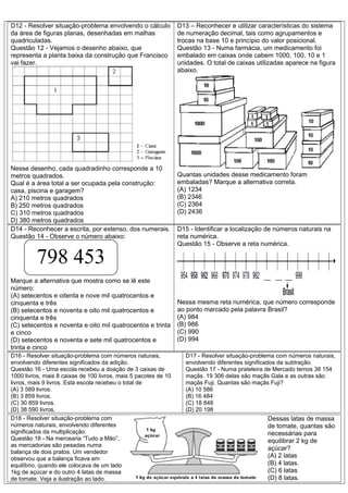 D12 - Resolver situação-problema envolvendo o cálculo
da área de figuras planas, desenhadas em malhas
quadriculadas.
Questão 12 - Vejamos o desenho abaixo, que
representa a planta baixa da construção que Francisco
vai fazer.
Nesse desenho, cada quadradinho corresponde a 10
metros quadrados.
Qual é a área total a ser ocupada pela construção:
casa, piscina e garagem?
A) 210 metros quadrados
B) 250 metros quadrados
C) 310 metros quadrados
D) 380 metros quadrados
D13 – Reconhecer e utilizar características do sistema
de numeração decimal, tais como agrupamentos e
trocas na base 10 e princípio do valor posicional.
Questão 13 - Numa farmácia, um medicamento foi
embalado em caixas onde cabem 1000, 100, 10 e 1
unidades. O total de caixas utilizadas aparece na figura
abaixo.
Quantas unidades desse medicamento foram
embaladas? Marque a alternativa correta.
(A) 1234
(B) 2346
(C) 2364
(D) 2436
D14 - Reconhecer a escrita, por extenso, dos numerais.
Questão 14 - Observe o número abaixo:
Marque a alternativa que mostra como se lê este
número:
(A) setecentos e oitenta e nove mil quatrocentos e
cinquenta e três
(B) setecentos e noventa e oito mil quatrocentos e
cinquenta e três
(C) setecentos e noventa e oito mil quatrocentos e trinta
e cinco
(D) setecentos e noventa e sete mil quatrocentos e
trinta e cinco
D15 - Identificar a localização de números naturais na
reta numérica.
Questão 15 - Observe a reta numérica.
Nessa mesma reta numérica, que número corresponde
ao ponto marcado pela palavra Brasil?
(A) 984
(B) 986
(C) 990
(D) 994
D16 - Resolver situação-problema com números naturais,
envolvendo diferentes significados da adição.
Questão 16 - Uma escola recebeu a doação de 3 caixas de
1000 livros, mais 8 caixas de 100 livros, mais 5 pacotes de 10
livros, mais 9 livros. Esta escola recebeu o total de
(A) 3 589 livros.
(B) 3 859 livros.
(C) 30 859 livros.
(D) 38 590 livros.
D17 - Resolver situação-problema com números naturais,
envolvendo diferentes significados da subtração.
Questão 17 - Numa prateleira de Mercado temos 38 154
maçãs. 19 306 delas são maçãs Gala e as outras são
maçãs Fuji. Quantas são maçãs Fuji?
(A) 10 586
(B) 16 484
(C) 18 848
(D) 20 198
D18 - Resolver situação-problema com
números naturais, envolvendo diferentes
significados da multiplicação.
Questão 18 - Na mercearia “Tudo a Mão”,
as mercadorias são pesadas numa
balança de dois pratos. Um vendedor
observou que a balança ficava em
equilíbrio, quando ele colocava de um lado
1kg de açúcar e do outro 4 latas de massa
de tomate. Veja a ilustração ao lado.
Dessas latas de massa
de tomate, quantas são
necessárias para
equilibrar 2 kg de
açúcar?
(A) 2 latas
(B) 4 latas.
(C) 6 latas
(D) 8 latas.
798 453
 