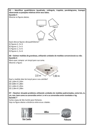 D5 – Identificar quadriláteros (quadrado, retângulo, trapézio, paralelogramo, losango)
observando as posições relativas entre seus lados.
Questão 5
Observe as figuras abaixo.
Quais dessas figuras são quadriláteros?
A) Figuras 2, 3 e 4.
B) Figuras 1, 2 e 3.
C) Figuras 1, 2 e 4.
D) Figuras 1, 3 e 4.
D6 – Estimar medidas de grandezas, utilizando unidades de medidas convencionais ou não.
Questão 6
Maria quer comprar um lençol para sua cama.
Observe a figura:
Qual a medida ideal de lençol para o seu colchão?
(A) 1,60m X 2,50m
(B) 0,88m X 1,88m
(C) 1,40m X 1,95m
(D) 1,58m X 1,98m
D7 – Resolver situação-problema utilizando unidades de medidas padronizadas, como km, m,
cm, mm, bem como as conversões entre L e ml e as conversões entre toneladas e kg.
Questão 7
Carlos viajou de São Camilo para Palmares.
Veja na figura abaixo a distância entre essas cidades.
 