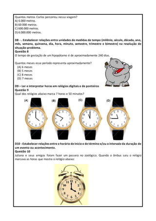 Quantos metros Carlos percorreu nessa viagem?
A) 6.000 metros.
B) 60 000 metros.
C) 600.000 metros.
D) 6.000.000 metros.
D8 - . Estabelecer relações entre unidades de medidas de tempo (milênio, século, década, ano,
mês, semana, quinzena, dia, hora, minuto, semestre, trimestre e bimestre) na resolução de
situação-problema.
Questão 8
O tempo de gestação de um hipopótamo é de aproximadamente 240 dias.
Quantos meses esse período representa aproximadamente?
(A) 6 meses
(B) 5 meses
(C) 8 meses
(D) 7 meses
D9 – Ler e interpretar horas em relógios digitais e de ponteiros
Questão 9
Qual dos relógios abaixo marca 7 horas e 50 minutos?
D10 - Estabelecer relações entre o horário de início e de término e/ou o intervalo da duração de
um evento ou acontecimento.
Questão 10
Juliana e seus amigos foram fazer um passeio no zoológico. Quando o ônibus saiu o relógio
marcava as horas que mostra o relógio abaixo:
 