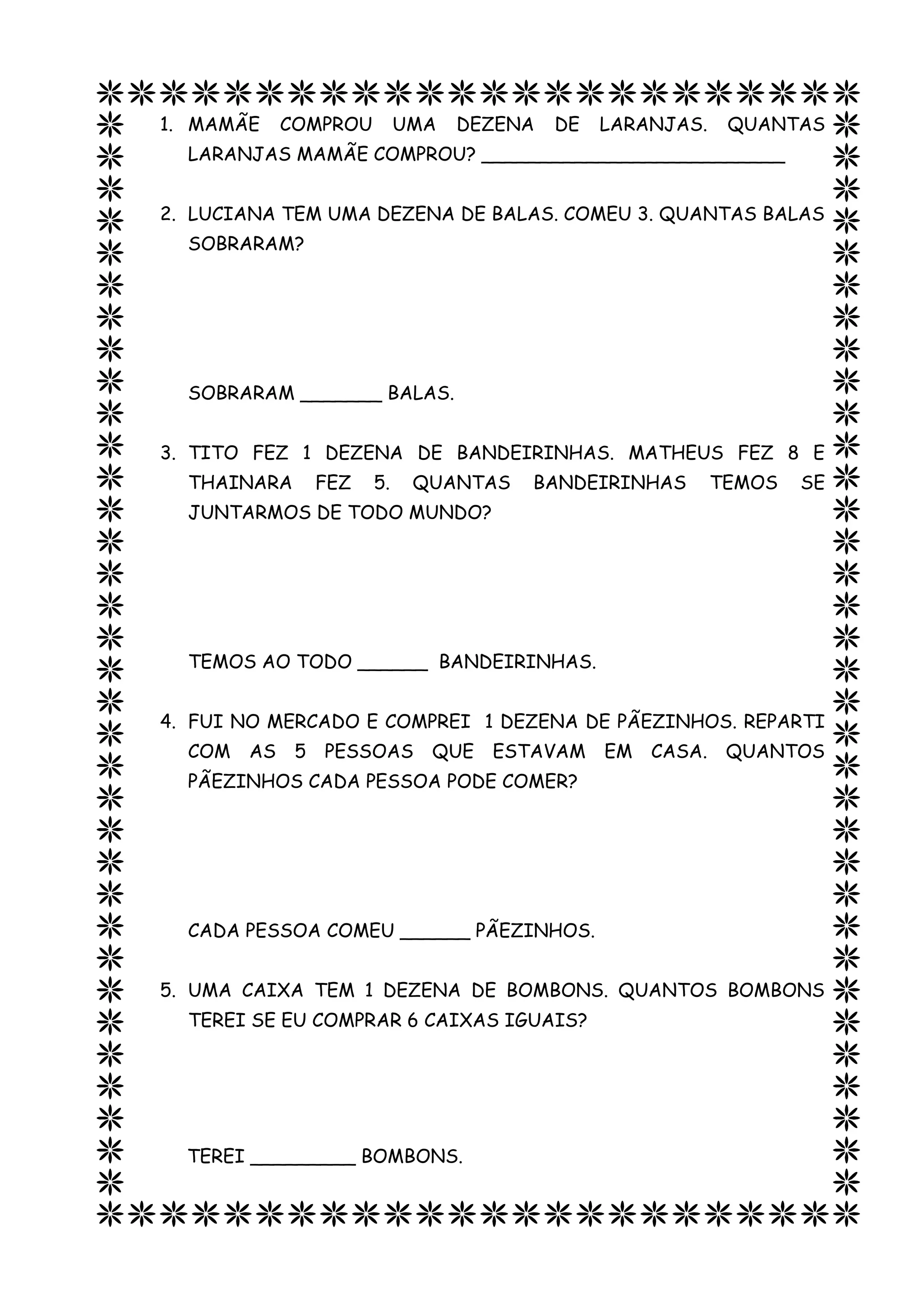 1. MAMÃE COMPROU UMA DEZENA DE LARANJAS. QUANTAS
LARANJAS MAMÃE COMPROU? __________________________
2. LUCIANA TEM UMA DEZENA DE BALAS. COMEU 3. QUANTAS BALAS
SOBRARAM?
SOBRARAM _______ BALAS.
3. TITO FEZ 1 DEZENA DE BANDEIRINHAS. MATHEUS FEZ 8 E
THAINARA FEZ 5. QUANTAS BANDEIRINHAS TEMOS SE
JUNTARMOS DE TODO MUNDO?
TEMOS AO TODO ______ BANDEIRINHAS.
4. FUI NO MERCADO E COMPREI 1 DEZENA DE PÃEZINHOS. REPARTI
COM AS 5 PESSOAS QUE ESTAVAM EM CASA. QUANTOS
PÃEZINHOS CADA PESSOA PODE COMER?
CADA PESSOA COMEU ______ PÃEZINHOS.
5. UMA CAIXA TEM 1 DEZENA DE BOMBONS. QUANTOS BOMBONS
TEREI SE EU COMPRAR 6 CAIXAS IGUAIS?
TEREI _________ BOMBONS.