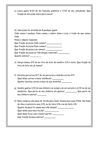 c) Laura gasta 5/24 do dia fazendo ginástica e 7/24 do dia, estudando. Que
fração do dia ainda sobra para Laura?
d) Uma pizza foi dividida em 8 pedaços iguais.
João comeu 1 pedaço, Paulo comeu o dobro disso e Luis, o triplo do que comeu
João.
Pense e depois responda:
Que fração da pizza João comeu? ____________
Que fração da pizza Paulo comeu? ____________
Que fração da pizza Luis comeu? _____________
Que fração da pizza os três amigos comeram? _________
Quanto sobrou? _________
e) Sérgio bebeu 3/5 de um litro de leite de manhã e 2/5 a noite. Que fração do
litro de leite ele já tomou?
f) Carolina percorreu 5/7 de um percurso e Andréia correu 4/7.
Qual delas correu a maior distância? _________
Quanto Carolina correu a mais do que Andréia? ________
g) Sandra gastou 1/10 do seu dinheiro na compra de um sorvete e 6/10 na de um
sanduíche. Que parte do seu dinheiro ela gastou? _________ Que parte do
seu dinheiro sobrou? _______
h) Rosa comprou uma peça de tecido para fazer blusas para suas filhas. Na blusa
de Ana a costureira usou 2/8, na de Vera 3/8 e na de Carla 1/8.
Quanto da peça foi usado nas três blusas? _____________
Qual delas usou mais tecido? ___________
Qual delas ficou com a menor parte? _________
Que fração da peça sobrou? _________
 