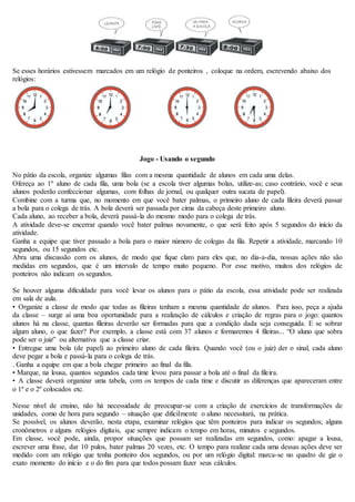 Se esses horários estivessem marcados em um relógio de ponteiros , coloque na ordem, escrevendo abaixo dos
relógios:
Jogo - Usando o segundo
No pátio da escola, organize algumas filas com a mesma quantidade de alunos em cada uma delas.
Ofereça ao 1º aluno de cada fila, uma bola (se a escola tiver algumas bolas, utilize-as; caso contrário, você e seus
alunos poderão confeccionar algumas, com folhas de jornal, ou qualquer outra sucata de papel).
Combine com a turma que, no momento em que você bater palmas, o primeiro aluno de cada fileira deverá passar
a bola para o colega de trás. A bola deverá ser passada por cima da cabeça deste primeiro aluno.
Cada aluno, ao receber a bola, deverá passá-la do mesmo modo para o colega de trás.
A atividade deve-se encerrar quando você bater palmas novamente, o que será feito após 5 segundos do início da
atividade.
Ganha a equipe que tiver passado a bola para o maior número de colegas da fila. Repetir a atividade, marcando 10
segundos, ou 15 segundos etc.
Abra uma discussão com os alunos, de modo que fique claro para eles que, no dia-a-dia, nossas ações não são
medidas em segundos, que é um intervalo de tempo muito pequeno. Por esse motivo, muitos dos relógios de
ponteiros não indicam os segundos.
Se houver alguma dificuldade para você levar os alunos para o pátio da escola, essa atividade pode ser realizada
em sala de aula.
• Organize a classe de modo que todas as fileiras tenham a mesma quantidade de alunos. Para isso, peça a ajuda
da classe – surge aí uma boa oportunidade para a realização de cálculos e criação de regras para o jogo: quantos
alunos há na classe, quantas fileiras deverão ser formadas para que a condição dada seja conseguida. E se sobrar
algum aluno, o que fazer? Por exemplo, a classe está com 37 alunos e formaremos 4 fileiras... “O aluno que sobra
pode ser o juiz” ou alternativa que a classe criar.
• Entregue uma bola (de papel) ao primeiro aluno de cada fileira. Quando você (ou o juiz) der o sinal, cada aluno
deve pegar a bola e passá-la para o colega de trás.
. Ganha a equipe em que a bola chegar primeiro ao final da fila.
• Marque, na lousa, quantos segundos cada time levou para passar a bola até o final da fileira.
• A classe deverá organizar uma tabela, com os tempos de cada time e discutir as diferenças que apareceram entre
o 1º e o 2º colocados etc.
Nesse nível de ensino, não há necessidade de preocupar-se com a criação de exercícios de transformações de
unidades, como de hora para segundo – situação que dificilmente o aluno necessitará, na prática.
Se possível, os alunos deverão, nesta etapa, examinar relógios que têm ponteiros para indicar os segundos; alguns
cronômetros e alguns relógios digitais, que sempre indicam o tempo em horas, minutos e segundos.
Em classe, você pode, ainda, propor situações que possam ser realizadas em segundos, como: apagar a lousa,
escrever uma frase, dar 10 pulos, bater palmas 20 vezes, etc. O tempo para realizar cada uma dessas ações deve ser
medido com um relógio que tenha ponteiro dos segundos, ou por um relógio digital: marca-se no quadro de giz o
exato momento do início e o do fim para que todos possam fazer seus cálculos.
 