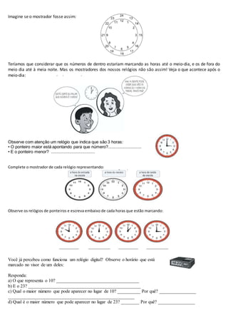 Imagine se o mostrador fosse assim:
Teríamos que considerar que os números de dentro estariam marcando as horas até o meio-dia, e os de fora do
meio dia até à meia noite. Mas os mostradores dos nossos relógios não são assim! Veja o que acontece após o
meio-dia:
Observe com atenção um relógio que indica que são 3 horas:
• O ponteiro maior está apontando para que número?.............................
• E o ponteiro menor? ......................................
Complete o mostrador de cada relógio representando:
Observe os relógios de ponteiros e escreva embaixo de cada horas que estão marcando:
Você já percebeu como funciona um relógio digital? Observe o horário que está
marcado no visor de um deles:
Responda:
a) O que representa o 10? ____________________________________
b) E o 23? _________________________________________________
c) Qual o maior número que pode aparecer no lugar de 10? __________ Por quê? ________________
_______________________________________________________
d) Qual é o maior número que pode aparecer no lugar de 23? ________ Por quê? ________________
 