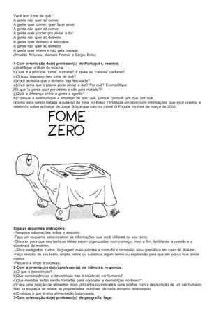 Você tem fome de quê?
A gente não quer só comer
A gente quer comer, quer fazer amor
A gente não quer só comer
A gente quer prazer pra aliviar a dor
A gente não quer só dinheiro
A gente quer dinheiro e felicidade
A gente não quer só dinheiro
A gente quer inteiro e não pela metade.
(Arnaldo Antunes, Marcelo Fromer e Sérgio Brito)
1-Com orientação do(a) professor(a) de Português, resolva:
a)Justifique o título da música.
b)Qual é a principal “fome” humana? E quais as “causas” da fome?
c)O povo brasileiro tem fome de quê?
d)Você acredita que o dinheiro traz felicidade?
e)Você acha que o prazer pode aliviar a dor? Por quê? Exemplifique.
f)O que “a gente quer por inteiro e não pela metade”?
g)Qual a diferença entre a gente e agente?
h)Explique e exemplifique o emprego do que, quê, porque, porquê, por que, por quê.
i)Como está sendo tratada a questão da fome no Brasil ? Produza um texto com informações que você coletou e
refletindo sobre a charge de Jorge Braga que saiu no Jornal O Popular no mês de março de 2003.
Siga as seguintes instruções:
-Pesquise informações sobre o assunto;
-Faça um esquema selecionando as informações que você utilizará no seu texto;
-Observe para que seu texto,as idéias sejam organizadas com começo, meio e fim, facilitando a coesão e a
coerência do mesmo;
-Utilize parágrafos curtos, linguagem mais simples e consulte o dicionário e/ou gramática em caso de dúvidas;
-Faça revisão do seu texto, amplie, retire ou substitua algum termo ou expressão para que ele possa ficar ainda
melhor.
-Passe-o a limpo e sucesso.
2-Com a orientação do(a) professor(a) de ciências, responda:
a)O que é desnutrição?
b)Que conseqüências a desnutrição traz à saúde do ser humano?
c)Que medidas estão sendo tomadas para combater a desnutrição no Brasil?
d)Faça uma relação de alimentos mais utilizados ou indicados para acabar com a desnutrição de um ser humano.
Não se esqueça de relatar as propriedades nutritivas de cada alimento relacionado.
e)Explique o que é uma alimentação balanceada.
3-Com orientação do(a) professor(a) de geografia, faça:
 
