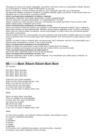 a)Pesquise em jornais e/ou revistas reportagens que tenham como tema a fome ou a desnutrição no Brasil. Recorte-
as, ou fotocopie-as e monte um painel de informações na sua sala.
b)Faça a localização, no mapa do Brasil, das áreas em que a população mais sofre com a desnutrição.
c)A agricultura brasileira é riquíssima. Relacione os produtos agrícolas (grãos) que formam a safra recorde deste ano.
d)Explique que é e como funciona a pecuária no Brasil?
4-Com orientação do(a) professor(a) de história, responda:
a)Estabeleça a diferenças entre países desenvolvidos e países subdesenvolvidos.
b)A fome predomina nos países desenvolvidos ou subdesenvolvidos? Por quê?
c)Quais os países do mundo que têm a fome e/ou a desnutrição com índices alarmantes? Faça um breve relato
histórico destes países e apresente para a turma.
5-Com orientação do(a) professor(a) de matemática, realize:
a)Faça uma lista dos nomes dos produtos que compõem a cesta básica de alimentos do Brasil. Faça a cotação de
preço destes produtos em três supermercados diferentes de sua cidade e estabeleça o valor de toda a cesta básica.
b)Com base nos cálculos obtidos na pesquisa, calcule a porcentagem do salário mínimo que uma pessoa gastaria
para adquiri a cesta básica.
c)Como o próprio nome diz, a cesta é básica, que outros produtos você acrescentaria à relação para que uma pessoa
possa se alimentar bem e ter boa saúde. Qual o valor destes produtos? Com este acréscimo, quanto passa a custar
a cesta?
d)Assim, um salário mínimo é suficiente para uma pessoa viver bem? Lembrando que não é só a alimentação que é
essencial para a sobrevivência humana. E que a cesta é familiar.
6-Com orientação do(a) professor(a) de educação física:
a)Relate os danos que a desnutrição causa à saúde física e mental de um ser humano.
b)Faça um cardápio semanal para uma pessoa que quer manter a forma e ter uma boa saúde.
7-Com orientação do(a) professor(a) de inglês escreva:
a)Um breve texto, dissertando sobre a fome na vida das pessoas.
8-Com orientação do(a) professor(a) de artes, crie:
a)Cartazes retratando a fome no país e cartazes retratando a rica alimentação que o Brasil possui, montando um
painel com estes contrastes.
___________________________________________________________
08---------Bom Xibom Xibom Bom Bom
(As meninas)
Bom Xibom Xibom Bom Bom
Bom Xibom Xibom Bom Bom
Bom Xibom Xibom Bom Bom
Bom Xibom Xibom Bom Bom
Analisando essa cadeia hereditária
Quero me livrar dessa situação precária. (bis)
Onde o rico cada vez fica mais rico,
E pobre cada vez fica mais pobre,
E o motivo todo mundo já conhece,
É que o de cima sobe e o debaixo desce. (bis)
Refrão
Mas eu só quero educar meus filhos,
Tornar um cidadão com muita dignidade.
Eu quero viver bem, quero me alimentar
Com grana que eu ganho
Não dá nem pra melar.
E o motivo todo mundo já conhece,
É que o de cima sobe e o debaixo desce. (bis)
Refrão
01. Esta música se refere a um seríssimo problema brasileiro. Que problema é esse?
02. Escreva o significado das palavras:
a) cadeia
b) hereditária
c) precária
d) cidadão
e) dignidade
03. De acordo com o significado das palavras que você encontrou, responda:
a) Explique a qual cadeia hereditária a música se refere.
 