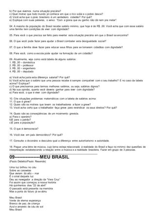 b) Por que vivemos numa situação precária?
c) Qual motivo que todo mundo já conhece em que o rico sobe e o pobre desce?
d) Você acha que o povo brasileiro é um verdadeiro cidadão? Por quê?
e) Explique com suas palavras, o verso: “Com a grana que eu ganho não dá nem pra melar”:
04. A maioria da população do Brasil recebe salário mínimo, que hoje é de R$ ,00. Você acha que com esse salário
uma família tem condições de viver com dignidade?
05. Para você o que precisa ser feito para reverter esta situação precária em que o Brasil se encontra?
06. O que você pode fazer para ajudar o Brasil combater esta desigualdade social?
07. O que a família deve fazer para educar seus filhos para se tornarem cidadãos com dignidade?
08. Para você, como a escola pode ajudar na formação de um cidadão?
09. Atualmente, veja como está tabela de alguns salários:
1. R$ ,00 – doméstica
2. R$ ,00 – professor
3. R$ ,00 – engenheiro
4. R$ ,00 – deputado
a) Você acha justa esta diferença salarial? Por quê?
b) Você acha que o salário que uma pessoa recebe é sempre compatível com o seu trabalho? E no caso da tabela
acima? Explique?
c) O que precisamos para termos melhores salários, ou seja, salários dignos?
d) Na sua opinião, quanto você deveria ganhar para viver com dignidade?
e) Para você, o que é viver com dignidade?
10. Crie situações problemas matemáticos com a tabela de salários acima:
11. O que é greve?
12. Quais são os motivos que levam os trabalhadores a fazer a greve?
13. Você acha certo que o trabalhador faça greve para reivindicar os seus direitos? Por quê?
14. Quais são as conseqüências de um movimento grevista.
a) Para o operário?
b)E para o patrão?
c)E para a população?
15. O que é democracia?
16. Você vive em país democrático? Por quê?
17. Consulte o dicionário e descubra qual a diferença entre autoritarismo e autoridade.
18. Pegue uma letra de música, cujo tema esteja relacionado à realidade do Brasil e faça no mínimo dez questões de
interpretação estabelecendo a relação entre a música e a realidade brasileira. Fazer em grupo de 3 pessoas.
_____________________________________________________________
09----------------MEU BRASIL
(Paulo Debétio/Paulo Resende)
Uma luz brilhou no céu
Sobre as caravelas
Que vieram do alto – mar
É o sinal daquela luz
Deu ao navegador a direção da “Vera Cruz”
Foi assim que começou a nossa história
Há quinhentos dias “22 de abril”
O passado está presente na memória
Mas a porta do futuro já se abriu
Meu Brasil
Verde de eterna esperança
Branco de paz, de criança
Azul e amarelo de céu de sol
Meu Brasil
 
