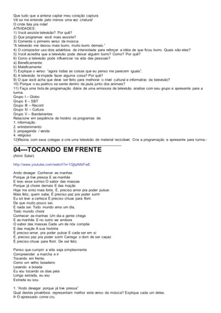 Que tudo que a antena captar meu coração captura
Vê se me entende pelo menos uma vez criatura!
O cride fala pra mãe!
ATIVIDADES:
1) Você assiste televisão? Por quê?
2) Que programas você mais assiste?
3) Comente o primeiro verso da música:
“A televisão me deixou mais burro, muito burro demais.”
4) O compositor uso dois advérbios de intensidade para reforçar a idéia de que ficou burro. Quais são eles?
5) Você acredita que a televisão pode deixar alguém burro? Como? Por quê?
6) Como a televisão pode influenciar na vida das pessoas?
a) Beneficamente:
b) Maleficamente:
7) Explique o verso: “agora todas as coisas que eu penso me parecem iguais”.
8) A televisão te impede fazer alguma coisa? Por quê?
9) O que você acha que deve ser feito para melhorar o nível cultural e informativo da televisão?
10) Porque o eu poético se sente dentro da jaula junto dos animais?
11) Faça uma lista de programação diária de uma emissora de televisão analise com seu grupo e apresente para a
turma.
Grupo I – Globo
Grupo II – SBT
Grupo III – Record
Grupo IV – Cultura
Grupo V – Bandeirantes
Relacione em seqüência de horário os programas de:
1. informação
2. entretenimento
3. propaganda / venda
4. religioso
12)Reúna com seus colegas e crie uma televisão de material reciclável. Crie a programação e apresente para turma.-
_____________________________________________________
04---TOCANDO EM FRENTE
(Almir Sater)
http://www.youtube.com/watch?v=1QjtpNfdFwE
Ando devagar Conhecer as manhas
Porque já tive pressa E as manhãs
E levo esse sorriso O sabor das massas
Porque já chorei demais E das maçãs
Hoje me sinto mais forte, É, preciso amor pra poder pulsar.
Mais feliz, quem sabe, É preciso paz pra poder sorrir
Eu só levo a certeza É preciso chuva para florir.
De que muito pouco sei,
E nada sei. Todo mundo ama um dia,
Todo mundo chora
Conhecer as manhas Um dia a gente chega
E as manhãs E no outro vai embora
O sabor das massas Cada um de nós compõe
E das maçãs A sua história
É preciso amar, pra poder pulsar E cada ser em si
É, preciso paz pra poder sorrir Carrega o dom de ser capaz
É preciso chuva para florir. De ser feliz.
Penso que cumprir a vida seja simplesmente
Compreender a marcha e ir
Tocando em frente.
Como um velho boiadeiro
Levando a boiada
Eu vou tocando os dias pela
Longa estrada, eu vou
Estrada eu sou.
1. “Ando devagar porque já tive pressa”
Qual destes provérbios representam melhor este verso da música? Explique cada um deles.
Þ O apressado come cru.
 