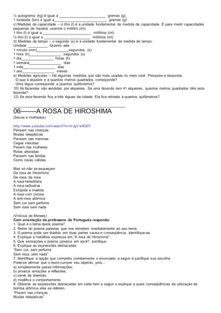 ½ quilograma (kg) é igual a _______________________ gramas (g)
1 tonelada (ton) é igual a__________________________ gramas (g)
c) Medidas de capacidade – o litro (l) é a unidade fundamental de medida de capacidade. É para medir capacidades
pequenas de líquidos usamos o mililitro (ml).
1 litro (l) é igual a ________________________ mililitros (ml)
½ litro (l) é igual a _______________________ mililitros (ml)
d) Medidas de tempo – o segundo (s) é a unidade fundamental da medida de tempo.
Unidade __________ Quanto vale
1 minuto (min)________________segundos (s)
1 hora (h)________________ segundos (s)
1 dia________________ horas (h)
1 semana________________ dias
1 mês________________ dias
1 ano________________ meses
e) Medidas agrícolas – Há algumas medidas que são mais usadas no meio rural. Pesquise e responda:
· O que é alqueire e a quantos metros quadrados corresponde?
· Uma légua corresponde a quantos quilômetros?
10) As fazendas são vendidas por alqueires. Se uma fazenda tem 41 alqueires, quantos metros quadrados têm esta
fazenda?
12) Se esta fazenda fica a três léguas da cidade. Ela fica retirada a quantos quilômetros?
_______________________________________________________
06-------A ROSA DE HIROSHIMA
(Secos e molhados)
http://www.youtube.com/watch?v=mrJgYwIlG0Y
Pensem nas crianças
Mudas telepáticas
Pensem nas meninas
Cegas inexatas
Pesem nas mulheres
Rotas alteradas
Pensem nas feridas
Como rosas cálidas
Mas só não se esqueçam
Da rosa de Hiroshima
Da rosa, da rosa
A rosa hereditária
A rosa radioativa
Estúpida e invalida
A rosa com cirrose
A anti-rosa atômica
Sem cor sem perfume
Sem rose sem nada
(Vinícius de Moraes)
Com orientação da professora de Português responda:
1. Qual é o tema deste poema?
2. Retire do poema palavras que nos remetem imediatamente ao seu tema.
3. O poema pode ser dividido em duas partes causa e conseqüência. Identifique-as.
4. Explique a metáfora expressa em “A rosa de Hiroshima”.
5. Que sensações o poema provoca em você? Justifique.
6. Explique as expressões destacadas:
“Sem cor, sem perfume
Sem rosa, sem nada”
7. Identifique a opção que completa corretamente o enunciado a seguir e justifique sua escolha.
Pode-se afirmar que o texto cumpre seu objetivo, pois...
a) simplesmente passa informações;
b) provoca emoções e reflexões;
c) serve de diversão;
d) modifica o comportamento
8. Observe as expressões destacadas em cada item a seguir e explique a quais conseqüências da utilização da
bomba atômica elas se referem.
“Pesem nas crianças
Mudas telepáticas”
 