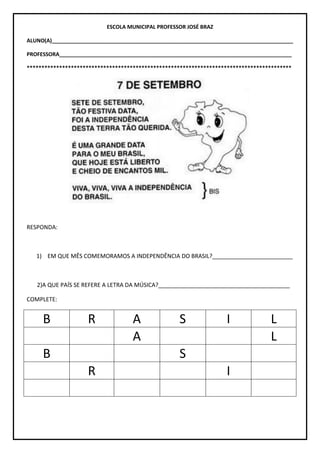 ESCOLA MUNICIPAL PROFESSOR JOSÉ BRAZ
ALUNO(A)__________________________________________________________________________________
PROFESSORA_______________________________________________________________________________
******************************************************************************************
RESPONDA:
1) EM QUE MÊS COMEMORAMOS A INDEPENDÊNCIA DO BRASIL?_________________________
2)A QUE PAÍS SE REFERE A LETRA DA MÚSICA?_________________________________________
COMPLETE:
B R A S I L
A L
B S
R I
 